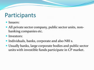 Participants
 Issuers:
 All private sector company, public sector units, non-

banking companies etc.
 Investors:
 Individuals, banks, corporate and also NRI s.
 Usually banks, large corporate bodies and public sector
units with investible funds participate in CP market.

 