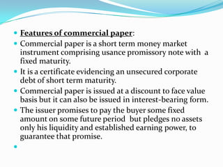  Features of commercial paper:
 Commercial paper is a short term money market

instrument comprising usance promissory note with a
fixed maturity.
 It is a certificate evidencing an unsecured corporate
debt of short term maturity.
 Commercial paper is issued at a discount to face value
basis but it can also be issued in interest-bearing form.
 The issuer promises to pay the buyer some fixed
amount on some future period but pledges no assets
only his liquidity and established earning power, to
guarantee that promise.


 