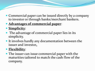  Commercial paper can be issued directly by a company








to investor or through banks/merchant bankers.
Advantages of commercial paper:
Simplicity:
The advantage of commercial paper lies in its
simplicity.
It involves hardly any documentation between the
issuer and investor.
Flexibility:
The issuer can issue commercial paper with the
maturities tailored to match the cash flow of the
company.

 