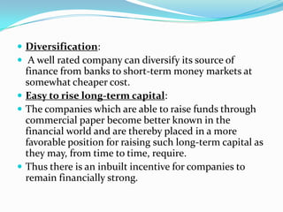  Diversification:
 A well rated company can diversify its source of

finance from banks to short-term money markets at
somewhat cheaper cost.
 Easy to rise long-term capital:
 The companies which are able to raise funds through
commercial paper become better known in the
financial world and are thereby placed in a more
favorable position for raising such long-term capital as
they may, from time to time, require.
 Thus there is an inbuilt incentive for companies to
remain financially strong.

 