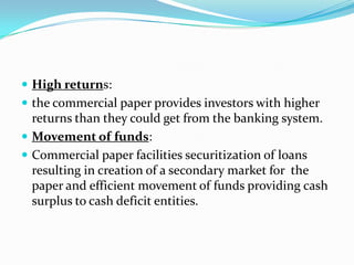  High returns:
 the commercial paper provides investors with higher

returns than they could get from the banking system.
 Movement of funds:
 Commercial paper facilities securitization of loans
resulting in creation of a secondary market for the
paper and efficient movement of funds providing cash
surplus to cash deficit entities.

 