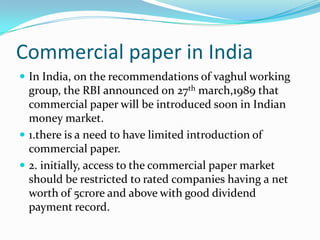 Commercial paper in India
 In India, on the recommendations of vaghul working

group, the RBI announced on 27th march,1989 that
commercial paper will be introduced soon in Indian
money market.
 1.there is a need to have limited introduction of
commercial paper.
 2. initially, access to the commercial paper market
should be restricted to rated companies having a net
worth of 5crore and above with good dividend
payment record.

 