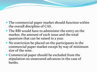 The commercial paper market should function within

the overall discipline of CAS.
 The RBI would have to administer the entry on the
marker, the amount of each issue and the total
quantum that can be raised in a year.
 No restriction be placed on the participants in the
commercial paper market except by way of minimum
size of the note.
 Commercial paper should be excluded from the
stipulation on unsecured advances in the case of
banks.

 