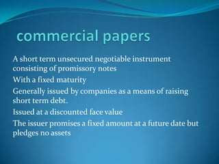 A short term unsecured negotiable instrument
consisting of promissory notes
With a fixed maturity
Generally issued by companies as a means of raising
short term debt.
Issued at a discounted face value
The issuer promises a fixed amount at a future date but
pledges no assets

 