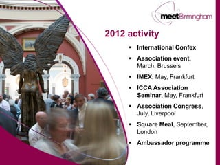 2012 activity
      International Confex
      Association event,
       March, Brussels
      IMEX, May, Frankfurt
      ICCA Association
       Seminar, May, Frankfurt
      Association Congress,
       July, Liverpool
      Square Meal, September,
       London
      Ambassador programme
 
