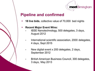 Pipeline and confirmed
 18 live bids, collective value of 70,000 bed nights

 Recent Major Event Wins:
  -   IEEE Nanotechnology, 500 delegates, 3 days,
      August 2012

   -    International scientific association, 2000 delegates,
        4 days, Sept 2015

   -    New digital event x 200 delegates, 2 days,
        September 2012

   -    British American Business Council, 300 delegates,
        3 days, May 2013
 