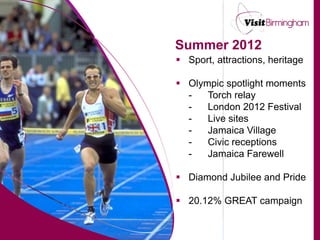 Summer 2012
 Sport, attractions, heritage

 Olympic spotlight moments
  -   Torch relay
  -   London 2012 Festival
  -   Live sites
  -   Jamaica Village
  -   Civic receptions
  -   Jamaica Farewell

 Diamond Jubilee and Pride

 20.12% GREAT campaign
 