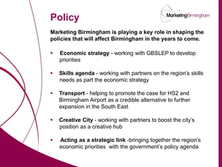 Policy
                          Marketing Birmingham is playing a key role in shaping the
                          policies that will affect Birmingham in the years to come.

                             Economic strategy - working with GBSLEP to develop
                              priorities

                             Skills agenda - working with partners on the region’s skills
                              needs as part the economic strategy

                             Transport - helping to promote the case for HS2 and
                              Birmingham Airport as a credible alternative to further
                              expansion in the South East

                             Creative City - working with partners to boost the city’s
                              position as a creative hub

                             Acting as a strategic link -bringing together the region’s
                              economic priorities with the government’s policy agenda

marketingbirmingham.com
 