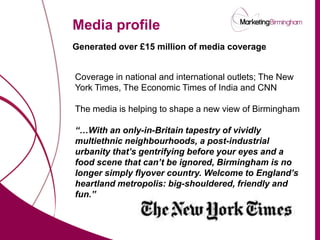 Media profile
                          Generated over £15 million of media coverage


                          Coverage in national and international outlets; The New
                          York Times, The Economic Times of India and CNN

                          The media is helping to shape a new view of Birmingham

                          “…With an only-in-Britain tapestry of vividly
                          multiethnic neighbourhoods, a post-industrial
                          urbanity that’s gentrifying before your eyes and a
                          food scene that can’t be ignored, Birmingham is no
                          longer simply flyover country. Welcome to England’s
                          heartland metropolis: big-shouldered, friendly and
                          fun.”


marketingbirmingham.com
 