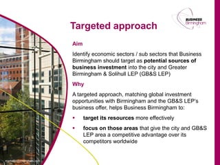 Targeted approach
Aim
Identify economic sectors / sub sectors that Business
Birmingham should target as potential sources of
business investment into the city and Greater
Birmingham & Solihull LEP (GB&S LEP)
Why
A targeted approach, matching global investment
opportunities with Birmingham and the GB&S LEP’s
business offer, helps Business Birmingham to:
     target its resources more effectively
     focus on those areas that give the city and GB&S
      LEP area a competitive advantage over its
      competitors worldwide
 
