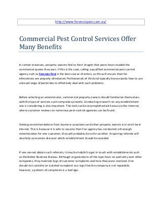 http://www.forensicpest.com.au/



Commercial Pest Control Services Offer
Many Benefits

In certain instances, property owners find to their chagrin that pests have invaded the
commercial spaces they own. If this is the case, calling a qualified commercial pest control
agency such as Forensic Pest is the best course of action, as this will ensure that the
infestations are properly eliminated. Professionals of this kind typically know exactly how to use
a broad range of pesticides to effectively deal with such problems.



Before selecting an exterminator, commercial property owners should familiarize themselves
with the type of services such companies provide. Conducting research on any establishment
one is considering is also important. This task can be accomplished with ease via the Internet,
where customer reviews on numerous pest-control agencies can be found.



Getting recommendations from business associates and other property owners is in one's best
interest. This is because it is safe to assume that if an agency has conducted a thorough
extermination for one customer, they will probably do so for another. Acquiring referrals will
also help consumers discover which establishment should be avoided.



If one cannot obtain such referrals, it may be helpful to get in touch with establishments such
as the Better Business Bureau. Although organizations of this type have no authority over other
companies, they maintain logs of customer complaints and how they were resolved. One
should not consider an isolated complaint as a sign that the company is not reputable;
however, a pattern of complaints is a bad sign.
 