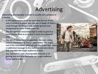 Advertising
Advertising photography is made to usually sell a product or
a service.
• In the photo below it can be seen that the use of the
rule of thirds is in place, also the use of depth of field is
used through the foreground, middle-ground and
background to make it look more 3D.
• The ISO speed is reasonably high in order to give it a
more grainer look so as to give it more of a textured
look.
• The use of colour here is important, the main colour
scheme would be red, blacks and browns. The bright
red of the motorbike , girls top and the drinks logo gives
a subliminal message to the audience and also shows
that arguably the target audience is male.
• The ‘animation’ style also arguably reminds us of
gaming and this also links with the target audience
being mainly male.
 