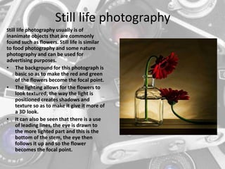 Still life photography
Still life photography usually is of
inanimate objects that are commonly
found such as flowers. Still life is similar
to food photography and some nature
photography and can be used for
advertising purposes.
• The background for this photograph is
basic so as to make the red and green
of the flowers become the focal point.
• The lighting allows for the flowers to
look textured, the way the light is
positioned creates shadows and
texture so as to make it give it more of
a 3D look.
• It can also be seen that there is a use
of leading lines, the eye is drawn to
the more lighted part and this is the
bottom of the stem, the eye then
follows it up and so the flower
becomes the focal point.
 