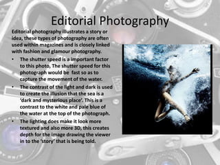Editorial Photography
Editorial photography illustrates a story or
idea, these types of photography are often
used within magazines and is closely linked
with fashion and glamour photography.
• The shutter speed is a important factor
to this photo, The shutter speed for this
photograph would be fast so as to
capture the movement of the water.
• The contrast of the light and dark is used
to create the illusion that the sea is a
‘dark and mysterious place’. This is a
contrast to the white and pale blue of
the water at the top of the photograph.
• The lighting does make it look more
textured and also more 3D, this creates
depth for the image drawing the viewer
in to the ‘story’ that is being told.
 
