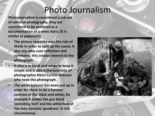 Photo Journalism
Photojournalism is considered a sub-set
of editorial photography, they are
considered to be accepted as a
documentation of a news story. (It is
similar to paparazzi)
• The picture opposite uses the rule of
thirds in order to split up the scene, it
also arguably uses reflection and
symmetry, this creates interest to the
photograph.
• It also is in black and white to keep it
simple and is also a characteristic of
photographer Henri Cartier-Bresson
who took this photograph.
• The white balance has been put up in
order for there to be a harsher
contrast of the black and white, for
example it makes the gun black
connoting ‘evil’ and the white face of
the men connote ‘goodness’ in this
circumstance.
 