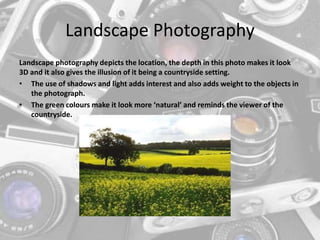 Landscape Photography
Landscape photography depicts the location, the depth in this photo makes it look
3D and it also gives the illusion of it being a countryside setting.
• The use of shadows and light adds interest and also adds weight to the objects in
the photograph.
• The green colours make it look more ‘natural’ and reminds the viewer of the
countryside.
 