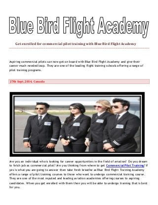 Get enrolled for commercial pilot training with Blue Bird Flight Academy 
Aspiring commercial pilots can now get on board with Blue Bird Flight Academy and give their 
career much needed leap. They are one of the leading flight training schools offering a range of 
pilot training programs. 
27th Sept, 2014, Canada 
Are you an individual who is looking for career opportunities in the field of aviation? Do you dream 
to fetch job as commercial pilot? Are you thinking from where to get Commercial Pilot Training? If 
yes is what you are going to answer then take fresh breathe as Blue Bird Flight Training Academy 
offers a range of pilot training courses to those who want to undergo commercial training course. 
They are one of the most reputed and leading aviation academies offering courses to aspiring 
candidates. When you get enrolled with them then you will be able to undergo training that is best 
for you. 
 