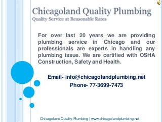 For over last 20 years we are providing 
plumbing service in Chicago and our 
professionals are experts in handling any 
plumbing issue. We are certified with OSHA 
Construction, Safety and Health. 
Email- info@chicagolandplumbing.net 
Phone- 77-3699-7473 
Chicagoland Quality Plumbing | www.chicagolandplumbing.net 
 
