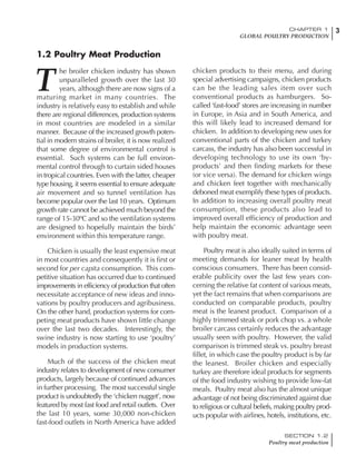 3CHAPTER 1
GLOBAL POULTRY PRODUCTION
SECTION 1.2
Poultry meat production
T
he broiler chicken industry has shown
unparalleled growth over the last 30
years, although there are now signs of a
maturing market in many countries. The
industry is relatively easy to establish and while
there are regional differences, production systems
in most countries are modeled in a similar
manner. Because of the increased growth poten-
tial in modern strains of broiler, it is now realized
that some degree of environmental control is
essential. Such systems can be full environ-
mental control through to curtain sided houses
in tropical countries. Even with the latter, cheaper
type housing, it seems essential to ensure adequate
air movement and so tunnel ventilation has
become popular over the last 10 years. Optimum
growth rate cannot be achieved much beyond the
range of 15-30ºC and so the ventilation systems
are designed to hopefully maintain the birds’
environment within this temperature range.
Chicken is usually the least expensive meat
in most countries and consequently it is first or
second for per capita consumption. This com-
petitive situation has occurred due to continued
improvements in efficiency of production that often
necessitate acceptance of new ideas and inno-
vations by poultry producers and agribusiness.
On the other hand, production systems for com-
peting meat products have shown little change
over the last two decades. Interestingly, the
swine industry is now starting to use ‘poultry’
models in production systems.
Much of the success of the chicken meat
industry relates to development of new consumer
products, largely because of continued advances
in further processing. The most successful single
product is undoubtedly the ‘chicken nugget’, now
featured by most fast food and retail outlets. Over
the last 10 years, some 30,000 non-chicken
fast-food outlets in North America have added
chicken products to their menu, and during
special advertising campaigns, chicken products
can be the leading sales item over such
conventional products as hamburgers. So-
called ‘fast-food’ stores are increasing in number
in Europe, in Asia and in South America, and
this will likely lead to increased demand for
chicken. In addition to developing new uses for
conventional parts of the chicken and turkey
carcass, the industry has also been successful in
developing technology to use its own ‘by-
products’ and then finding markets for these
(or vice versa). The demand for chicken wings
and chicken feet together with mechanically
deboned meat exemplify these types of products.
In addition to increasing overall poultry meat
consumption, these products also lead to
improved overall efficiency of production and
help maintain the economic advantage seen
with poultry meat.
Poultry meat is also ideally suited in terms of
meeting demands for leaner meat by health
conscious consumers. There has been consid-
erable publicity over the last few years con-
cerning the relative fat content of various meats,
yet the fact remains that when comparisons are
conducted on comparable products, poultry
meat is the leanest product. Comparison of a
highly trimmed steak or pork chop vs. a whole
broiler carcass certainly reduces the advantage
usually seen with poultry. However, the valid
comparison is trimmed steak vs. poultry breast
fillet, in which case the poultry product is by far
the leanest. Broiler chicken and especially
turkey are therefore ideal products for segments
of the food industry wishing to provide low-fat
meals. Poultry meat also has the almost unique
advantage of not being discriminated against due
to religious or cultural beliefs, making poultry prod-
ucts popular with airlines, hotels, institutions, etc.
1.2 Poultry Meat Production
 