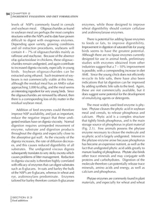 SECTION 2.3
Feed additives
94 CHAPTER 2
INGREDIENT EVALUATION AND DIET FORMULATION
levels of NSP’s commonly found in cereals
and soybean meal. Oligosaccharides as found
in soybean meal are perhaps the most complex
structures within the NSP’s and to date have proven
difficult to digest with exogenous enzymes.
Depending upon variety, growing conditions
and oil extraction procedures, soybeans will
contain 4 – 7% of oligosaccharides mainly as
raffinose and stachyose. Because of the absence
of -galactosidase in chickens, these oligosac-
charides remain undigested, and again contribute
to increased digesta viscosity, especially in young
birds. Soybean oligosaccharides can be
extracted using ethanol. Such treatment of soy-
beans is not commercially viable at this time,
although the residual meal has an AMEn value
approaching 3,000 kcal/kg, and the meal seems
an interesting ingredient for very young birds. Since
the oligosaccharides are removed by ethanol, then
there is a corresponding loss of dry matter in the
residual soybean meal.
Addition of feed enzymes could therefore
improve NSP availability, and just as important,
reduce the negative impact that these undi-
gested residues have on digesta viscosity. Normal
digestion requires unimpeded movement of
enzyme, substrate and digestion products
throughout the digesta and especially close to
the absorptive gut wall. As the viscosity of the
digesta increases, the rate of diffusion decreas-
es, and this causes reduced digestibility of all
substrates. The undigested viscous digesta
subsequently translates to very sticky excreta which
causes problems of litter management. Reduction
in digesta viscosity is therefore highly correlated
with efficacy of enzymes that can digest substrates
such as ß-glucans. In oats and barley the bulk
of the NSP’s are ß-glucans, whereas in wheat and
rye, arabinoxylans predominate. Enzymes
tailored for barley therefore contain ß-glucanase
enzymes, while those designed to improve
wheat digestibility should contain cellulase
and arabinoxylanase enzymes.
There is potential for adding lipase enzymes
to feeds or fats, to improve digestibility.
Improvement in digestion of saturated fats for young
birds seems to have the greatest potential.
Although there are no lipase enzymes currently
designed for use in animal feeds, preliminary
studies with enzymes obtained from other
industries suggest that a 7 – 10% improvement
is possible, with a corresponding increase in diet
AME. Since the young chick does not efficiently
re-cycle its bile salts, there have also been
indications that fat digestion can be improved
by adding synthetic bile salts to the feed. Again,
these are not commercially available, but it
does suggest some potential for the development
of emulsifying agents or detergents.
The most widely used feed enzyme is phy-
tase. Phytase cleaves the phytic acid in soybean
meal and cereals, to release phosphorus and
calcium. Phytic acid is a complex structure
that tightly binds phosphorus, and is the main
storage source of phosphorus in plant material
(Fig. 2.1). Few animals possess the phytase
enzyme necessary to cleave the molecule and
so phytic acid is largely undigested. Interest in
the phytase enzyme arose because phosphorus
has become an expensive nutrient, as well as the
fact that undigested phytic acid adds greatly to
manure loading of phosphorus. Phytate also binds
other trace minerals and may conjugate with
proteins and carbohydrates. Digestion of the
molecule therefore can potentially release trace
minerals, amino acids and energy, as well as
calcium and phosphorus.
Phytase enzymes are commonly found in plant
materials, and especially for wheat and wheat
 