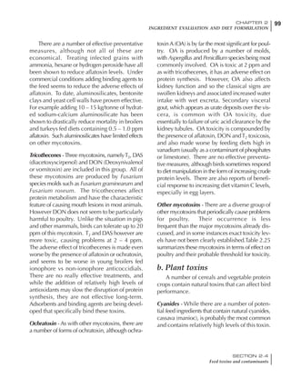 99CHAPTER 2
INGREDIENT EVALUATION AND DIET FORMULATION
SECTION 2.4
Feed toxins and contaminants
There are a number of effective preventative
measures, although not all of these are
economical. Treating infected grains with
ammonia, hexane or hydrogen peroxide have all
been shown to reduce aflatoxin levels. Under
commercial conditions adding binding agents to
the feed seems to reduce the adverse effects of
aflatoxin. To date, aluminosilicates, bentonite
clays and yeast cell walls have proven effective.
For example adding 10 – 15 kg/tonne of hydrat-
ed sodium-calcium aluminosilicate has been
shown to drastically reduce mortality in broilers
and turkeys fed diets containing 0.5 – 1.0 ppm
aflatoxin. Such aluminosilicates have limited effects
on other mycotoxins.
Tricothecenes -Three mycotoxins, namelyT2, DAS
(diacetoxyscirpenol) and DON (Deoxynivalenol
or vomitoxin) are included in this group. All of
these mycotoxins are produced by Fusarium
species molds such as Fusarium graminearum and
Fusarium roseum. The tricothecenes affect
protein metabolism and have the characteristic
feature of causing mouth lesions in most animals.
However DON does not seem to be particularly
harmful to poultry. Unlike the situation in pigs
and other mammals, birds can tolerate up to 20
ppm of this mycotoxin. T2 and DAS however are
more toxic, causing problems at 2 – 4 ppm.
The adverse effect of tricothecenes is made even
worse by the presence of aflatoxin or ochratoxin,
and seems to be worse in young broilers fed
ionophore vs non-ionophore anticoccidials.
There are no really effective treatments, and
while the addition of relatively high levels of
antioxidants may slow the disruption of protein
synthesis, they are not effective long-term.
Adsorbents and binding agents are being devel-
oped that specifically bind these toxins.
Ochratoxin - As with other mycotoxins, there are
a number of forms of ochratoxin, although ochra-
toxin A (OA) is by far the most significant for poul-
try. OA is produced by a number of molds,
with Aspergillus and Penicillium species being most
commonly involved. OA is toxic at 2 ppm and
as with tricothecenes, it has an adverse effect on
protein synthesis. However, OA also affects
kidney function and so the classical signs are
swollen kidneys and associated increased water
intake with wet excreta. Secondary visceral
gout, which appears as urate deposits over the vis-
cera, is common with OA toxicity, due
essentially to failure of uric acid clearance by the
kidney tubules. OA toxicity is compounded by
the presence of aflatoxin, DON andT2 toxicosis,
and also made worse by feeding diets high in
vanadium (usually as a contaminant of phosphates
or limestone). There are no effective preventa-
tive measures, although birds sometimes respond
to diet manipulation in the form of increasing crude
protein levels. There are also reports of benefi-
cial response to increasing diet vitamin C levels,
especially in egg layers.
Other mycotoxins - There are a diverse group of
other mycotoxins that periodically cause problems
for poultry. Their occurrence is less
frequent than the major mycotoxins already dis-
cussed, and in some instances exact toxicity lev-
els have not been clearly established.Table 2.25
summarizes these mycotoxins in terms of effect on
poultry and their probable threshold for toxicity.
b. Plant toxins
A number of cereals and vegetable protein
crops contain natural toxins that can affect bird
performance.
Cyanides - While there are a number of poten-
tial feed ingredients that contain natural cyanides,
cassava (manioc), is probably the most common
and contains relatively high levels of this toxin.
 