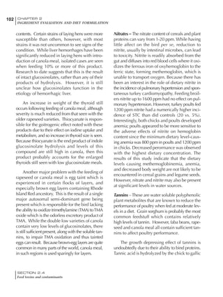 SECTION 2.4
Feed toxins and contaminants
102 CHAPTER 2
INGREDIENT EVALUATION AND DIET FORMULATION
contents. Certain strains of laying hens were more
susceptible than others, however, with most
strains it was not uncommon to see signs of the
condition. While liver hemorrhages have been
significantly reduced in laying hens with intro-
duction of canola meal, isolated cases are seen
when feeding 10% or more of this product.
Research to date suggests that this is the result
of intact glucosinolates, rather than any of their
products of hydrolysis. However, it is still
unclear how glucosinolates function in the
etiology of hemorrhagic liver.
An increase in weight of the thyroid still
occurs following feeding of canola meal, although
severity is much reduced from that seen with the
older rapeseed varieties. Thiocyanate is respon-
sible for the goitrogenic effect noted with these
products due to their effect on iodine uptake and
metabolism, and so increase in thyroid size is seen.
Because thiocyanate is the end product of indole
glucosinolate hydrolysis and levels of this
compound are still high in canola, then this
product probably accounts for the enlarged
thyroids still seen with low glucosinolate meals.
Another major problem with the feeding of
rapeseed or canola meal is egg taint which is
experienced in certain flocks of layers, and
especially brown egg layers containing Rhode
Island Red ancestory. This is the result of a single
major autosomal semi-dominant gene being
present which is responsible for the bird lacking
the ability to oxidize trimethylamine (TMA) toTMA
oxide which is the odorless excretory product of
TMA. While the double low varieties of canola
contain very low levels of glucosinolates, there
is still sufficient present, along with the soluble tan-
nins, to impair TMA oxidation and thus tainted
eggs can result. Because brown-egg layers are quite
common in many parts of the world, canola meal,
in such regions is used sparingly for layers.
Nitrates – The nitrate content of cereals and plant
proteins can vary from 1-20 ppm. While having
little affect on the bird per se, reduction to
nitrite, usually by intestinal microbes, can lead
to toxicity. Nitrite is readily absorbed from the
gut and diffuses into red blood cells where it oxi-
dizes the ferrous iron of oxyhemoglobin to the
ferric state, forming methemoglobin, which is
unable to transport oxygen. Because there has
been an interest in the role of dietary nitrite in
the incidence of pulmonary hypertension and spon-
taneous turkey cardiomyopathy. Feeding broil-
ers nitrite up to 1600 ppm had no effect on pul-
monary hypertension. However, turkey poults fed
1200 ppm nitrite had a numerically higher inci-
dence of STC than did controls (20 vs. 5%).
Interestingly, both chicks and poults developed
anemia; poults appeared to be more sensitive to
the adverse effects of nitrite on hemoglobin
content since the minimum dietary level-caus-
ing anemia was 800 ppm in poults and 1200 ppm
in chicks. Decreased perormance was observed
with the highest dietary concentration. The
results of this study indicate that the dietary
levels causing methemoglobinemia, anemia,
and decreased body weight are not likely to be
encountered in cereal grains and legume seeds.
However, nitrate and nitrite may also be present
at significant levels in water sources.
Tannins –These are water soluble polyphenolic
plant metabolites that are known to reduce the
performance of poultry when fed at moderate lev-
els in a diet. Grain sorghum is probably the most
common feedstuff which contains relatively
high levels of tannin. However, faba beans, rape-
seed and canola meal all contain sufficient tan-
nins to affect poultry performance.
The growth depressing effect of tannins is
undoubtedly due to their ability to bind proteins.
Tannic acid is hydrolyzed by the chick to gallic
 