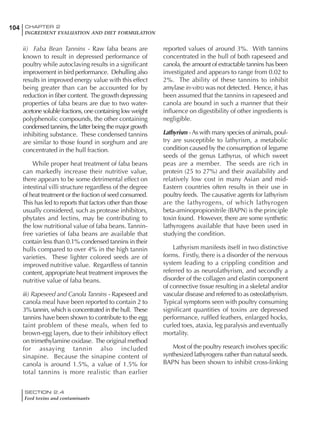SECTION 2.4
Feed toxins and contaminants
104 CHAPTER 2
INGREDIENT EVALUATION AND DIET FORMULATION
ii) Faba Bean Tannins - Raw faba beans are
known to result in depressed performance of
poultry while autoclaving results in a significant
improvement in bird performance. Dehulling also
results in improved energy value with this effect
being greater than can be accounted for by
reduction in fiber content. The growth depressing
properties of faba beans are due to two water-
acetone soluble fractions, one containing low weight
polyphenolic compounds, the other containing
condensed tannins, the latter being the major growth
inhibiting substance. These condensed tannins
are similar to those found in sorghum and are
concentrated in the hull fraction.
While proper heat treatment of faba beans
can markedly increase their nutritive value,
there appears to be some detrimental effect on
intestinal villi structure regardless of the degree
of heat treatment or the fraction of seed consumed.
This has led to reports that factors other than those
usually considered, such as protease inhibitors,
phytates and lectins, may be contributing to
the low nutritional value of faba beans. Tannin-
free varieties of faba beans are available that
contain less than 0.1% condensed tannins in their
hulls compared to over 4% in the high tannin
varieties. These lighter colored seeds are of
improved nutritive value. Regardless of tannin
content, appropriate heat treatment improves the
nutritive value of faba beans.
iii) Rapeseed and Canola Tannins - Rapeseed and
canola meal have been reported to contain 2 to
3% tannin, which is concentrated in the hull. These
tannins have been shown to contribute to the egg
taint problem of these meals, when fed to
brown-egg layers, due to their inhibitory effect
on trimethylamine oxidase. The original method
for assaying tannin also included
sinapine. Because the sinapine content of
canola is around 1.5%, a value of 1.5% for
total tannins is more realistic than earlier
reported values of around 3%. With tannins
concentrated in the hull of both rapeseed and
canola, the amount of extractable tannins has been
investigated and appears to range from 0.02 to
2%. The ability of these tannins to inhibit
amylase in-vitro was not detected. Hence, it has
been assumed that the tannins in rapeseed and
canola are bound in such a manner that their
influence on digestibility of other ingredients is
negligible.
Lathyrism -As with many species of animals, poul-
try are susceptible to lathyrism, a metabolic
condition caused by the consumption of legume
seeds of the genus Lathyrus, of which sweet
peas are a member. The seeds are rich in
protein (25 to 27%) and their availability and
relatively low cost in many Asian and mid-
Eastern countries often results in their use in
poultry feeds. The causative agents for lathyrism
are the lathyrogens, of which lathyrogen
beta-aminopropionitrile (BAPN) is the principle
toxin found. However, there are some synthetic
lathyrogens available that have been used in
studying the condition.
Lathyrism manifests itself in two distinctive
forms. Firstly, there is a disorder of the nervous
system leading to a crippling condition and
referred to as neurolathyrism, and secondly a
disorder of the collagen and elastin component
of connective tissue resulting in a skeletal and/or
vascular disease and referred to as osteolathyrism.
Typical symptoms seen with poultry consuming
significant quantities of toxins are depressed
performance, ruffled feathers, enlarged hocks,
curled toes, ataxia, leg paralysis and eventually
mortality.
Most of the poultry research involves specific
synthesized lathyrogens rather than natural seeds.
BAPN has been shown to inhibit cross-linking
 