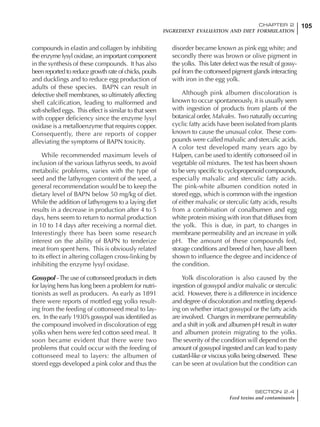 105CHAPTER 2
INGREDIENT EVALUATION AND DIET FORMULATION
SECTION 2.4
Feed toxins and contaminants
compounds in elastin and collagen by inhibiting
the enzyme lysyl oxidase, an important component
in the synthesis of these compounds. It has also
been reported to reduce growth rate of chicks, poults
and ducklings and to reduce egg production of
adults of these species. BAPN can result in
defective shell membranes, so ultimately affecting
shell calcification, leading to malformed and
soft-shelled eggs. This effect is similar to that seen
with copper deficiency since the enzyme lysyl
oxidase is a metalloenzyme that requires copper.
Consequently, there are reports of copper
alleviating the symptoms of BAPN toxicity.
While recommended maximum levels of
inclusion of the various lathyrus seeds, to avoid
metabolic problems, varies with the type of
seed and the lathyrogen content of the seed, a
general recommendation would be to keep the
dietary level of BAPN below 50 mg/kg of diet.
While the addition of lathyrogens to a laying diet
results in a decrease in production after 4 to 5
days, hens seem to return to normal production
in 10 to 14 days after receiving a normal diet.
Interestingly there has been some research
interest on the ability of BAPN to tenderize
meat from spent hens. This is obviously related
to its effect in altering collagen cross-linking by
inhibiting the enzyme lysyl oxidase.
Gossypol -The use of cottonseed products in diets
for laying hens has long been a problem for nutri-
tionists as well as producers. As early as 1891
there were reports of mottled egg yolks result-
ing from the feeding of cottonseed meal to lay-
ers. In the early 1930’s gossypol was identified as
the compound involved in discoloration of egg
yolks when hens were fed cotton seed meal. It
soon became evident that there were two
problems that could occur with the feeding of
cottonseed meal to layers: the albumen of
stored eggs developed a pink color and thus the
disorder became known as pink egg white; and
secondly there was brown or olive pigment in
the yolks. This later defect was the result of gossy-
pol from the cottonseed pigment glands interacting
with iron in the egg yolk.
Although pink albumen discoloration is
known to occur spontaneously, it is usually seen
with ingestion of products from plants of the
botanical order, Malvales. Two naturally occurring
cyclic fatty acids have been isolated from plants
known to cause the unusual color. These com-
pounds were called malvalic and sterculic acids.
A color test developed many years ago by
Halpen, can be used to identify cottonseed oil in
vegetable oil mixtures. The test has been shown
to be very specific to cyclopropenoid compounds,
especially malvalic and sterculic fatty acids.
The pink-white albumen condition noted in
stored eggs, which is common with the ingestion
of either malvalic or sterculic fatty acids, results
from a combination of conalbumen and egg
white protein mixing with iron that diffuses from
the yolk. This is due, in part, to changes in
membrane permeability and an increase in yolk
pH. The amount of these compounds fed,
storage conditions and breed of hen, have all been
shown to influence the degree and incidence of
the condition.
Yolk discoloration is also caused by the
ingestion of gossypol and/or malvalic or sterculic
acid. However, there is a difference in incidence
and degree of discoloration and mottling depend-
ing on whether intact gossypol or the fatty acids
are involved. Changes in membrane permeability
and a shift in yolk and albumen pH result in water
and albumen protein migrating to the yolks.
The severity of the condition will depend on the
amount of gossypol ingested and can lead to pasty
custard-like or viscous yolks being observed. These
can be seen at ovulation but the condition can
 