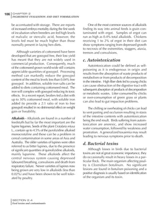 SECTION 2.4
Feed toxins and contaminants
106 CHAPTER 2
INGREDIENT EVALUATION AND DIET FORMULATION
be accentuated with storage. There are reports
of increased embryo mortality during the first week
of incubation when breeders are fed high levels
of malvalic or sterculic acid, however, the
levels fed must be much higher than those
normally present in laying hen diets.
Although varieties of cottonseed have been
developed that are gossypol free, their low yield
has meant that they are not widely used in
commercial production. Consequently, much
of the cottonseed grown world-wide still contains
appreciable quantities of gossypol. Processing
method can markedly reduce the gossypol
content of the meal to levels less than 0.04% free
gossypol. In addition, soluble iron salts can be
added to diets containing cottonseed meal. The
iron will complex with gossypol reducing its toxic
effects. In a recent report, broilers fed a diet with
up to 30% cottonseed meal, with soluble iron
added (to provide a 2:1 ratio of iron to free
gossypol) resulted in no detrimental effect on weight
gain or liveability.
Alkaloids - Alkaloids are found in a number of
feedstuffs but by far the most important are the
lupine legumes. Seeds of the plant Crotalaria retusa
L., contain up to 4.5% of the pyrolizidine alkaloid
monocrotaline and these can be a problem in
cereal contamination in some areas of Asia and
Australia. The older varieties of lupines were often
referred to as bitter lupines, due to the presence
of significant quantities of quinolizidine alkaloids,
mainly lupanine. These alkaloids affect the
central nervous system causing depressed
laboured breathing, convulsions and death from
respiratory failure. Newer varieties of lupines now
being grown are very low in alkaloids (less than
0.02%) and have been shown to be well toler-
ated by poultry.
One of the most common sources of alkaloids
finding its way into animal feeds is grain con-
taminated with ergot. Samples of ergot can
run as high as 0.4% total alkaloids. Chickens
receiving 1 to 2% of ergot in their diet can
show symptoms ranging from depressed growth
to necrosis of the extremities, staggers, ataxia,
tremors and convulsions.
c. Autointoxication
Autointoxication could be defined as self-
poisoning as it is endogenous in origin and
results from the absorption of waste products of
metabolism or from products of decomposition
in the intestine. High fiber diets fed to young chicks
can cause obstruction of the digestive tract with
subsequent absorption of products of decomposition
or metabolic wastes. Litter consumed by chicks
or over-consumption of green grass or plants
can also lead to gut impaction problems.
The chilling or overheating of chicks can lead
to vent pasting and occlusion resulting in stasis
of the intestine contents with autointoxication
being the end result. Birds suffering from autoin-
toxication are anorexic, and show increased
water consumption, followed by weakness and
prostration. A generalized toxaemia may result
leading to nervous symptoms prior to death.
d. Bacterial toxins
Although losses in birds due to bacterial
toxins are not of great economic importance, they
do occasionally result in heavy losses in a par-
ticular flock. The main organism affecting poul-
try is Clostridium botulinum. No significant
lesions are found in botulism poisoning and a
positive diagnosis is usually based on identification
of the organism and its toxin.
 