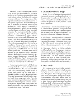 107CHAPTER 2
INGREDIENT EVALUATION AND DIET FORMULATION
SECTION 2.4
Feed toxins and contaminants
Botulism is caused by the toxin produced from
the C. botulinum organism under anaerobic
conditions. C. botulinum is a saprophyte found
in soil and dirt and can also be found in intestinal
contents and feces. The mere presence of the
organism is sufficient to cause disease or to be
of diagnostic significance. Growth of the organ-
ism, in anaerobic conditions, results in the
production of toxins. Botulism can result from
birds eating carcasses of birds which have died
from the disease and also fly larvae from such
carcasses. The toxins present in the meat are
ingested by larva rendering them extremely
poisonous. Symptoms may appear within a
few hours to a day or two after contaminated feed
is eaten. The common symptom noted is paral-
ysis, with the leg and wing muscles first affected.
If the neck muscles are affected the head hangs
limp, hence the name ‘limberneck’ which has
been used to refer to the disease. In mild cases,
leg weakness, ruffled feathers and soft pasty
feces may be noted. The severity of the disease
depends on the amount of toxin consumed.
However, death usually occurs as this toxin is very
potent. Losses in birds are most commonly due
to type A and C toxins. Type A, is common in the
mountainous regions of North and SouthAmerican,
while type C is world-wide in distribution.
For many years, a disease of wild ducks and
other aquatic birds was common in the western
part of North America. It is now known that this
is due to botulism poisoning. Insect larvae in an
aquatic environment may die as the result of
anaerobic conditions caused by decaying vegetation.
Whentheselarvaeareeatenbybirds,botulismorgan-
isms invade tissues and produce toxins. Prevention
relates to proper management procedures that elim-
inate dead and decomposed carcasses around a
poultry house. A good rodent and fly control pro-
gram is also essential as is screening of the build-
ing to eliminate entry of wild birds.
e. Chemotherapeutic drugs
While the use of various pharmaceutical
compounds has contributed significantly to the
development of the modern poultry industry, their
misuse can result in toxicity. Some of the more
common drugs that can result in problems if used
at toxic levels are:
i. Sulfonamides – Toxicity is manifested by signs
of ruffled feathers, paleness, poor growth and
increased blood clotting time. Hemorrhages in
skin and muscle may be noted and necrosis of the
liver, spleen, lungs and kidney are often seen.
ii. Nitrofurans – Toxicity results in depressed
growth and hyperexcitability, where chicks
cheep and dash about. Enteritis and congestion
of the kidneys and lungs, along with body
edema and cardiac degeneration may be noted.
iii. Nicarbazin – Toxicity in chicks results in
birds being listless and showing signs of ataxia,
with incoordination and a stilted gait especial-
ly in hot weather. Fatty degeneration of the liver
may be noted. The most common problem
with nicarbazin is its effect on laying hens.
Brown eggs will be depigmented and yolk mot-
tling may be noted with white and brown eggs.
f. Toxic seeds
Phytotoxins can be considered as any toxic
substance derived from plants including roots,
stems, leaves, flower and seeds. Some plants are
toxic throughout the whole growing season
while others are only toxic during certain stages
of development. The majority of toxic plants are
relatively unpalatable and are usually avoided
by birds. However, with the absence of succulent
feed, range birds will consume sufficient foliage
or seeds to result in poisoning. Some of the more
common poisonous plants are as follows:
 