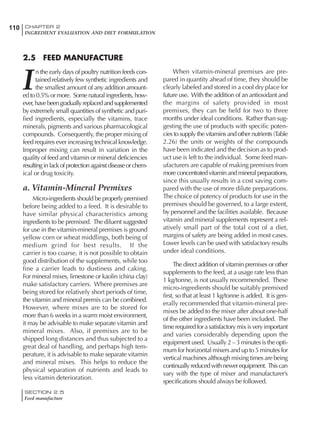SECTION 2.5
Feed manufacture
110 CHAPTER 2
INGREDIENT EVALUATION AND DIET FORMULATION
2.5 FEED MANUFACTURE
I
n the early days of poultry nutrition feeds con-
tained relatively few synthetic ingredients and
the smallest amount of any addition amount-
ed to 0.5% or more. Some natural ingredients, how-
ever,havebeengraduallyreplacedandsupplemented
by extremely small quantities of synthetic and puri-
fied ingredients, especially the vitamins, trace
minerals, pigments and various pharmacological
compounds. Consequently, the proper mixing of
feed requires ever increasing technical knowledge.
Improper mixing can result in variation in the
quality of feed and vitamin or mineral deficiencies
resultinginlackofprotectionagainstdiseaseorchem-
ical or drug toxicity.
a. Vitamin-Mineral Premixes
Micro-ingredients should be properly premixed
before being added to a feed. It is desirable to
have similar physical characteristics among
ingredients to be premixed. The diluent suggested
for use in the vitamin-mineral premixes is ground
yellow corn or wheat middlings, both being of
medium grind for best results. If the
carrier is too coarse, it is not possible to obtain
good distribution of the supplements, while too
fine a carrier leads to dustiness and caking.
For mineral mixes, limestone or kaolin (china clay)
make satisfactory carriers. Where premixes are
being stored for relatively short periods of time,
the vitamin and mineral premix can be combined.
However, where mixes are to be stored for
more than 6 weeks in a warm moist environment,
it may be advisable to make separate vitamin and
mineral mixes. Also, if premixes are to be
shipped long distances and thus subjected to a
great deal of handling, and perhaps high tem-
perature, it is advisable to make separate vitamin
and mineral mixes. This helps to reduce the
physical separation of nutrients and leads to
less vitamin deterioration.
When vitamin-mineral premixes are pre-
pared in quantity ahead of time, they should be
clearly labeled and stored in a cool dry place for
future use. With the addition of an antioxidant and
the margins of safety provided in most
premixes, they can be held for two to three
months under ideal conditions. Rather than sug-
gesting the use of products with specific poten-
cies to supply the vitamins and other nutrients (Table
2.26) the units or weights of the compounds
have been indicated and the decision as to prod-
uct use is left to the individual. Some feed man-
ufacturers are capable of making premixes from
more concentrated vitamin and mineral preparations,
since this usually results in a cost saving com-
pared with the use of more dilute preparations.
The choice of potency of products for use in the
premixes should be governed, to a large extent,
by personnel and the facilities available. Because
vitamin and mineral supplements represent a rel-
atively small part of the total cost of a diet,
margins of safety are being added in most cases.
Lower levels can be used with satisfactory results
under ideal conditions.
The direct addition of vitamin premixes or other
supplements to the feed, at a usage rate less than
1 kg/tonne, is not usually recommended. These
micro-ingredients should be suitably premixed
first, so that at least 1 kg/tonne is added. It is gen-
erally recommended that vitamin-mineral pre-
mixes be added to the mixer after about one-half
of the other ingredients have been included. The
time required for a satisfactory mix is very important
and varies considerably depending upon the
equipment used. Usually 2 – 3 minutes is the opti-
mum for horizontal mixers and up to 5 minutes for
vertical machines although mixing times are being
continuallyreducedwithnewerequipment. Thiscan
vary with the type of mixer and manufacturer’s
specifications should always be followed.
 