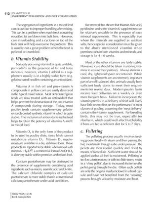 SECTION 2.5
Feed manufacture
112 CHAPTER 2
INGREDIENT EVALUATION AND DIET FORMULATION
The segregation of ingredients in a mixed feed
can occur due to improper handling after mixing.
This can be a problem when mash feeds containing
no added fat are blown into bulk bins. However,
care in unloading and a cyclone on top of the
bulk tank will help overcome the problem. This
is usually not a great problem when the feed is
pelleted or crumbled.
b. Vitamin Stability
Naturally occurring vitamin E is quite unstable,
particularly in the presence of fat and trace
minerals, however, vitamin E added as a sup-
plement usually is in a highly stable form (e.g.
gelatin coated beadlet containing an antioxidant).
Vitamin A in fish oil and pro-vitamin A
compounds in yellow corn are easily destroyed
in the typical mixed ration. Most dehydrated green
feeds are now treated with an antioxidant that
helps prevent the destruction of the pro-vitamin
A compounds during storage. Today, most
poultry feeds contain supplementary gelatin-
or starch-coated synthetic vitamin A which is quite
stable. The inclusion of antioxidants in the feed
helps to retain the potency of vitamins A and E
in mixed feed.
Vitamin D3 is the only form of the product
to be used in poultry diets, since birds cannot
metabolize vitamin D2. Vitamin D3 supple-
ments are available in a dry, stabilized form. These
products are reported to be stable when mixed with
minerals. Hy-D®, a commercial form of 24(OH)D3
is also very stable within premixes and mixed feed.
Calcium pantothenate may be destroyed in
the presence of supplements containing acid
ingredients such as niacin, arsenilic acid and 3-nitro.
The calcium chloride complex of calcium
pantothenate is more stable than is conventional
calcium pantothenate under acid conditions.
Recent work has shown that thiamin, folic acid,
pyridoxine and some vitamin K supplements can
be relatively unstable in the presence of trace
mineral supplements. This is especially true
where the minerals are supplied as sulphate
salts, hence special consideration must be given
to the above mentioned vitamins when
premixes contain both vitamins and minerals, and
storage is for 4 – 6 weeks.
Most of the other vitamins are fairly stable.
However, care should be taken in storing vita-
mins to ensure their potency. Always store in a
cool, dry, lightproof space or container. While
vitamin supplements are an extremely important
part of a well balanced diet, animals usually have
sufficient body stores to meet their require-
ments for several days. Modern poultry farms
receive feed deliveries on a weekly or even
more frequent basis. Failure to incorporate the
vitamin premix in a delivery of feed will likely
have little or no effect on the performance of most
classes of poultry, assuming the ‘next delivery’
contains the vitamin supplement. For breeding
birds, this may not be true, especially for
riboflavin, which could well affect hatchability
if hens are fed a deficient diet for 5 to 7 days.
c. Pelleting
The pelleting process usually involves treat-
ing ground feed with steam and then passing the
hot, moist mash through a die under pressure. The
pellets are then cooled quickly and dried by
means of forced air. Sufficient water should be
applied so that all feed is moistened. Pelleting at
too low a temperature, or with too little steam, results
in a ‘shiny pellet’, due to increased friction on the
pellet going through the die. Often such pellets
are only the original mash enclosed in a hard cap-
sule and have not benefited from the ‘cooking’
process brought about by moisture and heat.
 
