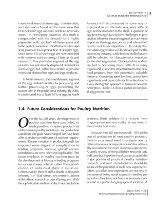5CHAPTER 1
GLOBAL POULTRY PRODUCTION
SECTION 1.4
Future considerations for poultry production
5
countries demand a brown egg. Unfortunately,
such demand is based on the naive view that
brown-shelled eggs are more nutritious or whole-
some. In developing countries, this myth is
compounded with the demand for a highly
pigmented yolk, and both of those factors add
to the cost of production. North America has also
seen great success in production of designer eggs,
since some 5% of shell eggs are now enriched
with nutrients such as omega-3 fatty acids and
vitamin E. This profitable segment of the egg
industry has not merely displaced demand for
normal eggs, but rather has created a genuine
increased demand for eggs and egg products.
In North America, the most dynamic segment
of the egg industry relates to processing and
further processing of eggs, paralleling the
success seen in the poultry meat industry. By 2008,
it is estimated that at least 50% of eggs in North
America will be processed in some way or
expressed in an alternate way, only 50% of
eggs will be marketed in the shell. Expansion of
egg processing is raising new challenges to pro-
duction, where for instance egg mass is much more
important than egg size per se, and where shell
quality is of lesser importance. It is likely that
the white-egg strains will be developed for the
processing industry, while brown-shelled strains
will be selected for characteristics important
for the shell egg market. Disposal of the end-of-
lay bird is becoming more difficult in many
regions and so it seems important to develop new
food products from this potentially valuable
resource. Converting spent fowl into animal feed
ingredients and especially for layer feed seems
a very shortsighted approach in terms of consumer
perception. Table 1.4 shows global and region-
al egg production.
1.4 Future Considerations for Poultry Nutrition
O
ver the last 20 years, developments in
poultry nutrition have paralleled, or
made possible, increased productivity
of the various poultry industries. As production
conditions and goals have changed, we have been
able to revise our estimates of nutrient require-
ments. Greater variation in production goals has
imposed some degree of complication to
feeding programs, because ‘global’ recom-
mendations are now often not applicable. The
future emphasis in poultry nutrition must be
the development of life-cycle feeding programs
for various classes of birds, rather than consid-
eration of individual diets in isolation.
Unfortunately, there is still a dearth of research
information that views recommendations
within the context of an overall program. With
the sophistication we have today in our production
systems, birds seldom fully recover from
inappropriate nutrient intake at any time in
their production cycle.
Because feed still represents 60 – 70% of the
cost of production of most poultry products,
there is a continual need to evaluate new or
different sources of ingredients and to continu-
ally re-examine the more common ingredients.
A yearly review of the published research data
indicates that ingredient evaluation occupies the
major portion of practical poultry nutrition
research, and feed manufacturers should be
aware of the potential of such new ingredients.
Often, so-called new ingredients are not new in
the sense of being novel to poultry feeding per
se, rather they have not been as seriously con-
sidered in a particular geographical location. A
 