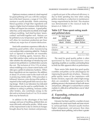 113CHAPTER 2
INGREDIENT EVALUATION AND DIET FORMULATION
SECTION 2.5
Feed manufacture
Optimum moisture content of a feed required
for good pelleting will vary with the composi-
tion of the feed, however, a range of 15 to 18%
moisture is usually desirable. Feeds containing
liberal quantities of high fiber ingredients will
require a higher level of moisture while feeds low
in fiber will require less moisture. A good pellet,
when hot, can be reduced to two-thirds of its length
without crumbling. Such feed has been ‘steam-
cooked’ and holds together well. Rations can
be pelleted at any temperature up to 88ºC that
will allow for maximum production per hour
without any major fear of vitamin destruction.
Feed mills sometimes experience difficulty in
obtaining good pellets when manufacturing
corn-soybean diets containing added fat. Products
such as lignosol or bentonite are reasonably
effective as binding agents, however, they a
have little nutritive value, and so one should con-
sider whether the advantage of introducing such
material into pelleted or crumbled diets warrants
the cost. The inclusion of 10 to 15% of wheat,
wheat middlings or to a lesser extent barley will
often give a pellet of satisfactory hardness. When
these ingredients are too expensive, the addition
of about 2% of extra water to the mash will aid
in producing a better pellet. If this procedure is
followed, however, extra drying of the pellets is
required so that mold growth does not occur dur-
ing storage. Work in our laboratory has indicated
that molasses may be used as a pellet binder. In
addition to aiding in pelleting, molasses unlike
other binders, also contributes energy to the
diet and so inclusion levels of 1 to 2% in certain
diets may be beneficial.
In addition to the advantages of less feed
wastage and ease of handling, pelleted diets are
more efficiently utilized by poultry. While some
of this improvement is due to chemical changes
brought about by heat, moisture and pressure,
a significant part of the enhanced efficiency is
due to birds spending less time when eating
pellets resulting in a reduction in maintenance
energy requirements by the bird. This situation
was demonstrated in the classical study by
Jensen et al. (Table 2.27).
Table 2.27 Time spent eating mash
and pelleted diets
Av. time spent Av. feed
AGE eating consumed
(min/12 hr day) (g/bird/12 hr)
Mash Pellets Mash Pellets
Turkeys
(38-45 d) 136 16 62 57
Chickens
(21-28 d) 103 34 38 37
Jensen et al. (1962)
The need for good quality pellets is often
questioned by feed manufacturers since
regrinding of pellets or crumbles and feeding these
to birds has little apparent effect on performance.
There seems little doubt that good quality
crumbles and pellets can be advantageous for
improving the growth rate of turkeys. However,
pellet quality seems of less importance with
broiler chickens, especially where high-energy
diets are considered. More important in the
pelleting process is the treatment of feed with steam
and pressure, although it is realized that in certain
markets it is difficult to sell feed that is not of ‘ideal’
pellet quality.
d. Expanding, extrusion and
thermal cooking
Extrusion has been used for a number of years
to produce dry cereal snack foods and more recent-
ly, various pet foods. Extrusion usually involves
higher temperatures and pressure than does
conventional steam pelleting, and so there is greater
 