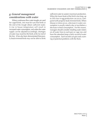 121CHAPTER 2
INGREDIENT EVALUATION AND DIET FORMULATION
SECTION 2.6
Water
g. General management
considerations with water
Where continuous flow water troughs are used
for caged birds, one must be sure that birds at
the end of the trough obtain sufficient water.
A rise in house temperature will result in
increased water consumption, and unless the water
supply can be adjusted accordingly, shortages
of water may result for the birds at the far end of
the line. It has also been demonstrated that poor-
ly beak-trimmed birds may not be able to drink
sufficient water to sustain maximum production.
When the lower beak of the bird is too long, up
to 20% loss in egg production can occur, com-
pared with properly beak-trimmed birds. When
disease or stress occur, a decrease in water con-
sumption is usually noted a day or two before a
decrease in feed consumption. For this reason,
managers should consider installing water meters
on all water lines to each pen or cage row and
have the attendant keep a daily record of water
consumption. Such records can give early warn-
ing of potential problems with the flock.
 
