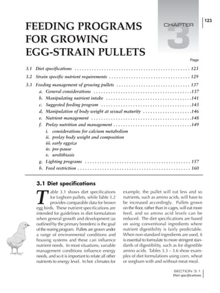FEEDING PROGRAMS
FOR GROWING
EGG-STRAIN PULLETS
123
3
3.1 Diet specifications . . . . . . . . . . . . . . . . . . . . . . . . . . . . . . . . . . . . . . . . . . . . . . . 123
3.2 Strain specific nutrient requirements . . . . . . . . . . . . . . . . . . . . . . . . . . . . . . . . . 129
3.3 Feeding management of growing pullets . . . . . . . . . . . . . . . . . . . . . . . . . . . . . . 137
a. General considerations . . . . . . . . . . . . . . . . . . . . . . . . . . . . . . . . . . . . . . . .137
b. Manipulating nutrient intake . . . . . . . . . . . . . . . . . . . . . . . . . . . . . . . . . . .141
c. Suggested feeding program . . . . . . . . . . . . . . . . . . . . . . . . . . . . . . . . . . . . .143
d. Manipulation of body weight at sexual maturity . . . . . . . . . . . . . . . . . . . .146
e. Nutrient management . . . . . . . . . . . . . . . . . . . . . . . . . . . . . . . . . . . . . . . . .148
f. Prelay nutrition and management . . . . . . . . . . . . . . . . . . . . . . . . . . . . . . . .149
i. considerations for calcium metabolism
ii. prelay body weight and composition
iii. early eggsize
iv. pre-pause
v. urolithiasis
g. Lighting programs . . . . . . . . . . . . . . . . . . . . . . . . . . . . . . . . . . . . . . . . . . . 157
h. Feed restriction . . . . . . . . . . . . . . . . . . . . . . . . . . . . . . . . . . . . . . . . . . . . . . 160
Page
CHAPTER
3.1 Diet specifications
T
able 3.1 shows diet specifications
for Leghorn pullets, while Table 3.2
provides comparable data for brown
egg birds. These nutrient specifications are
intended for guidelines in diet formulation
when general growth and development (as
outlined by the primary breeders) is the goal
of the rearing program. Pullets are grown under
a range of environmental conditions and
housing systems and these can influence
nutrient needs. In most situations, variable
management conditions influence energy
needs, and so it is important to relate all other
nutrients to energy level. In hot climates for
example, the pullet will eat less and so
nutrients, such as amino acids, will have to
be increased accordingly. Pullets grown
on the floor, rather than in cages, will eat more
feed, and so amino acid levels can be
reduced. The diet specifications are based
on using conventional ingredients where
nutrient digestibility is fairly predictable.
When non-standard ingredients are used, it
is essential to formulate to more stringent stan-
dards of digestibility, such as for digestible
amino acids. Tables 3.3 – 3.6 show exam-
ples of diet formulations using corn, wheat
or sorghum with and without meat meal.
SECTION 3.1
Diet specifications
 