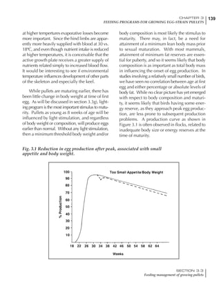 139CHAPTER 3
FEEDING PROGRAMS FOR GROWING EGG-STRAIN PULLETS
SECTION 3.3
Feeding management of growing pullets
at higher tempertures evaporative losses become
more important. Since the hind limbs are appar-
ently more heavily supplied with blood at 30 vs.
18ºC, and even though nutrient intake is reduced
at higher temperatures, it is conceivable that the
active growth plate receives a greater supply of
nutrients related simply to increased blood flow.
It would be interesting to see if environmental
temperature influences development of other parts
of the skeleton and especially the keel.
While pullets are maturing earlier, there has
been little change in body weight at time of first
egg. As will be discussed in section 3.3g), light-
ing program is the most important stimulus to matu-
rity. Pullets as young as 8 weeks of age will be
influenced by light stimulation, and regardless
of body weight or composition, will produce eggs
earlier than normal. Without any light stimulation,
then a minimum threshold body weight and/or
body composition is most likely the stimulus to
maturity. There may, in fact, be a need for
attainment of a minimum lean body mass prior
to sexual maturation. With most mammals,
attainment of minimum fat reserves are essen-
tial for puberty, and so it seems likely that body
composition is as important as total body mass
in influencing the onset of egg production. In
studies involving a relatively small number of birds,
we have seen no correlation between age at first
egg and either percentage or absolute levels of
body fat. While no clear picture has yet emerged
with respect to body composition and maturi-
ty, it seems likely that birds having some ener-
gy reserve, as they approach peak egg produc-
tion, are less prone to subsequent production
problems. A production curve as shown in
Figure 3.1 is often observed in flocks, related to
inadequate body size or energy reserves at the
time of maturity.
Fig. 3.1 Reduction in egg production after peak, associated with small
appetite and body weight.
 