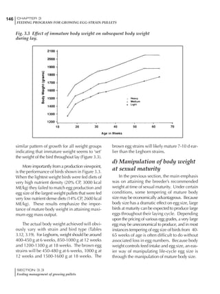 146 CHAPTER 3
FEEDING PROGRAMS FOR GROWING EGG-STRAIN PULLETS
SECTION 3.3
Feeding management of growing pullets
similar pattern of growth for all weight groups
indicating that immature weight seems to ‘set’
the weight of the bird throughout lay (Figure 3.3).
More importantly from a production viewpoint,
is the performance of birds shown in Figure 3.3.
When the lightest weight birds were fed diets of
very high nutrient density (20% CP, 3000 kcal
ME/kg) they failed to match egg production and
egg size of the largest weight pullets that were fed
very low nutrient dense diets (14% CP, 2600 kcal
ME/kg). These results emphasize the impor-
tance of mature body weight in attaining maxi-
mum egg mass output.
The actual body weight achieved will obvi-
ously vary with strain and bird type (Tables
3.12, 3.19). For Leghorns, weight should be around
400-450 g at 6 weeks, 850-1000 g at 12 weeks
and 1200-1300 g at 18 weeks. The brown egg
strains will be 450-480 g at 6 weeks, 1000 g at
12 weeks and 1500-1600 g at 18 weeks. The
brown egg strains will likely mature 7-10 d ear-
lier than the Leghorn strains.
d) Manipulation of body weight
at sexual maturity
In the previous section, the main emphasis
was on attaining the breeder’s recommended
weight at time of sexual maturity. Under certain
conditions, some tempering of mature body
size may be economically advantageous. Because
body size has a dramatic effect on egg size, large
birds at maturity can be expected to produce large
eggs throughout their laying cycle. Depending
upon the pricing of various egg grades, a very large
egg may be uneconomical to produce, and in most
instances tempering of egg size of birds from 40-
65 weeks of age is often difficult to do without
associated loss in egg numbers. Because body
weight controls feed intake and egg size, an eas-
ier way of manipulating life-cycle egg size is
through the manipulation of mature body size.
Fig. 3.3 Effect of immature body weight on subsequent body weight
during lay.
 