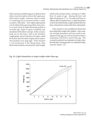 147CHAPTER 3
FEEDING PROGRAMS FOR GROWING EGG-STRAIN PULLETS
SECTION 3.3
Feeding management of growing pullets
If the maximum possible egg size is desired, then
efforts must be made to realize the largest pos-
sible mature weight. However, where a small-
er overall egg size is economical then a small-
er pullet is desirable. Such lightweight pullets
can be obtained by growing pullets more slow-
ly or most easily by light-stimulating pullets at
an earlier age. Figure 3.4 gives a schematic rep-
resentation of the above concept. In this scenario,
birds are on the heavy side of the breeder’s
weight guide, and so if moved at 18 weeks, would
be heavier than the ideal weight and be expect-
ed to produce very large eggs. If this situation
is not economical in the laying house, then
these birds should be moved at the ‘ideal weight’
which in this scenario means moving at 17 rather
than 18 weeks of age. Moving the bird, and
light stimulating at 17 vs. 18 weeks will have no
adverse effect on performance, as light stimulation
is still at the desired body weight standard (that has
been achieved one week earlier than anticipated).
Early maturity is not a problem for flocks that
have ideal body weight and condition. Early matu-
rity and light stimulation will only result in sub-
sequent small egg size and increased incidence
of prolapse if the bird is small at this age. This
concept is preferred over attempts at trying to slow
the bird down during growth in an attempt to delay
maturity (Figure 3.5).
Fig. 3.4 Light stimulation at target weight rather than age.
 