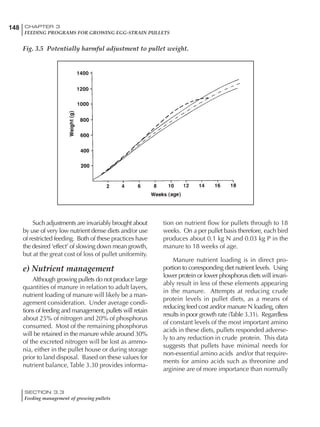 148 CHAPTER 3
FEEDING PROGRAMS FOR GROWING EGG-STRAIN PULLETS
SECTION 3.3
Feeding management of growing pullets
Such adjustments are invariably brought about
by use of very low nutrient dense diets and/or use
of restricted feeding. Both of these practices have
the desired ‘effect’ of slowing down mean growth,
but at the great cost of loss of pullet uniformity.
e) Nutrient management
Although growing pullets do not produce large
quantities of manure in relation to adult layers,
nutrient loading of manure will likely be a man-
agement consideration. Under average condi-
tions of feeding and management, pullets will retain
about 25% of nitrogen and 20% of phosphorus
consumed. Most of the remaining phosphorus
will be retained in the manure while around 30%
of the excreted nitrogen will be lost as ammo-
nia, either in the pullet house or during storage
prior to land disposal. Based on these values for
nutrient balance, Table 3.30 provides informa-
tion on nutrient flow for pullets through to 18
weeks. On a per pullet basis therefore, each bird
produces about 0.1 kg N and 0.03 kg P in the
manure to 18 weeks of age.
Manure nutrient loading is in direct pro-
portion to corresponding diet nutrient levels. Using
lower protein or lower phosphorus diets will invari-
ably result in less of these elements appearing
in the manure. Attempts at reducing crude
protein levels in pullet diets, as a means of
reducing feed cost and/or manure N loading, often
results in poor growth rate (Table 3.31). Regardless
of constant levels of the most important amino
acids in these diets, pullets responded adverse-
ly to any reduction in crude protein. This data
suggests that pullets have minimal needs for
non-essential amino acids and/or that require-
ments for amino acids such as threonine and
arginine are of more importance than normally
Fig. 3.5 Potentially harmful adjustment to pullet weight.
 