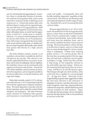 150 CHAPTER 3
FEEDING PROGRAMS FOR GROWING EGG-STRAIN PULLETS
SECTION 3.3
Feeding management of growing pullets
sary for calcifying the first egg produced. In prac-
tice, there is considerable variation in formula-
tion and time of using prelay diets, and to some
extent this confusion relates to defining sexual
maturity per se. Historically, prelay diets were
fed from about 2 weeks prior to expected matu-
rity, up to the time of 5% egg production. With
early, rapid and hopefully synchronized matu-
ration with today’s strains, we rarely have the oppor-
tunity to feed for 2 weeks prior to maturity.
Likewise, it is unwise to feed inadequate levels
of calcium when flocks are at 5% production.
One of the major management decisions today
is the actual need for prelay diets, or whether pul-
lets can sustain long-term shell quality when moved
from grower diet directly to a high calcium
layer diet.
The bird’s skeleton contains around 1 g of
medullary calcium that is available for shell cal-
cification on any one day. This calcium is con-
tinually replenished between successive ovula-
tions, and in times of inadequate calcium repletion,
the medullary reserve may be maintained at the
expense of structural cortical bone. Around 60-
70% of the medullary calcium reserves are locat-
ed in the long bones, and so long-term problems
of calcium deficiency can lead to lameness and
cage layer fatigue.
Prelay diets normally contain 2-2.5% calcium,
and when fed over a 10-14 d period provide the
bird with the opportunity to deposit medullary
bone. This bone deposition coincides with fol-
licular maturation and is under the control of both
estrogens and androgens. The latter hormone
seems essential for medullary bone growth,
and its presence is manifested in growth of the
comb and wattles. Consequently, there will
be little medullary deposition, regardless of diet
calcium level, if the birds are not showing comb
and wattle development and this stage of matu-
rity should be the cue for increasing the bird’s
calcium intake.
Because egg production is an ‘all or none’
event, the production of the first egg obviously
places a major strain on the bird’s metabolism
when it has to contend with a sudden 2 g loss
of calcium from the body. Some of this calcium
will come from the medullary bone, and so
the need to establish this bone reserve prior to
first egg. The heaviest pullets in a flock will like-
ly be the first to mature, and so it is these birds
that are most disadvantaged if calcium metab-
olism is inadequate. If these early maturing
pullets receive a 1% calcium grower diet at
the time they are producing their first few eggs,
they will only have a sufficient calcium reserve
to produce 2-3 eggs. At this time, they will like-
ly stop laying, or less frequently continue to
lay and exhibit cage layer fatigue. If these ear-
lier maturing birds stop laying, they do so for 4-
5 days, and then try to start the process again.
The bird goes through very short clutches, when
at this time she is capable of a very prolonged
30 – 40 egg first clutch. Advocates of pro-
longed feeding of grower diets suggest that it makes
the bird more efficient in the utilization or
absorption of calcium, such that when she is even-
tually changed to a layer diet, improved efficiency
continues for some time, with the bird having more
calcium available for shell synthesis. Figure
3.6 indicates that percentage calcium absorption
from the diet does decline with an increased level
of calcium in the diet.
 