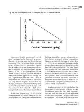 151CHAPTER 3
FEEDING PROGRAMS FOR GROWING EGG-STRAIN PULLETS
SECTION 3.3
Feeding management of growing pullets
However, with 40% retention of 5 g of cal-
cium consumed daily, there will be greater
absolute calcium retention (2 g/d) than the bird
consuming 2.5 g Ca/d and exhibiting 60% effi-
ciency of retention (1.5 g retained/d). There is
also no evidence to support the suggestion of carry
over of this higher efficiency during early egg pro-
duction. If 1% calcium grower diets are used
around the time of maturity, then these diets should
not be used after the appearance of first egg, and
to 0.5% production at the very latest. It must be
remembered that under commercial conditions,
it is very difficult to precisely schedule diet
changes, and so decisions for diet change need
to precede actual time of diet change, such
that production does not reach 5 – 10% before
birds physically receive the calcium enriched diets.
Prelay diets provide more calcium than do
most grower diets, but still not enough Ca for sus-
tained production. Prelay diets should allow the
build up of medullary reserves without adverse-
ly influencing general mineral metabolism.
However, as previously discussed for grower diets,
2 – 2.5% calcium prelay diets are inadequate for
sustained egg production, and should not be fed
beyond 1% egg production. The main disad-
vantage of prelay diets is that they are used for
a short period of time, and many producers do
not want the bother of handling an extra diet at
the layer farm. There is also a reluctance by some
producers with multi-age flocks, at one site, to
use prelay diets where delivery of diets with 2%
calcium to the wrong flock on site can have dis-
astrous effects on production.
Simply in terms of calcium metabolism, the
most effective management program is early
introduction of the layer diet. Such high calci-
um diets allow sustained production of even the
earliest maturing birds. As previously men-
tioned, higher calcium diets fed to immature birds,
Fig. 3.6 Relationship between calcium intake and calcium retention.
 