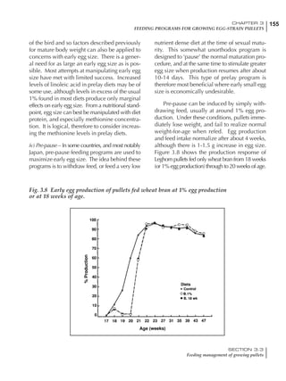 155CHAPTER 3
FEEDING PROGRAMS FOR GROWING EGG-STRAIN PULLETS
SECTION 3.3
Feeding management of growing pullets
of the bird and so factors described previously
for mature body weight can also be applied to
concerns with early egg size. There is a gener-
al need for as large an early egg size as is pos-
sible. Most attempts at manipulating early egg
size have met with limited success. Increased
levels of linoleic acid in prelay diets may be of
some use, although levels in excess of the usual
1% found in most diets produce only marginal
effects on early egg size. From a nutritional stand-
point, egg size can best be manipulated with diet
protein, and especially methionine concentra-
tion. It is logical, therefore to consider increas-
ing the methionine levels in prelay diets.
iv) Pre-pause – In some countries, and most notably
Japan, pre-pause feeding programs are used to
maximize early egg size. The idea behind these
programs is to withdraw feed, or feed a very low
nutrient dense diet at the time of sexual matu-
rity. This somewhat unorthodox program is
designed to ‘pause’ the normal maturation pro-
cedure, and at the same time to stimulate greater
egg size when production resumes after about
10-14 days. This type of prelay program is
therefore most beneficial where early small egg
size is economically undesirable.
Pre-pause can be induced by simply with-
drawing feed, usually at around 1% egg pro-
duction. Under these conditions, pullets imme-
diately lose weight, and fail to realize normal
weight-for-age when refed. Egg production
and feed intake normalize after about 4 weeks,
although there is 1-1.5 g increase in egg size.
Figure 3.8 shows the production response of
Leghorn pullets fed only wheat bran from 18 weeks
(or 1% egg production) through to 20 weeks of age.
Fig. 3.8 Early egg production of pullets fed wheat bran at 1% egg production
or at 18 weeks of age.
 