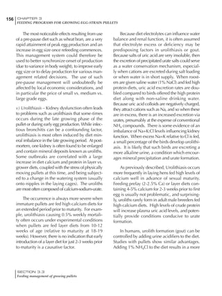 156 CHAPTER 3
FEEDING PROGRAMS FOR GROWING EGG-STRAIN PULLETS
SECTION 3.3
Feeding management of growing pullets
The most noticeable effects resulting from use
of a pre-pause diet such as wheat bran, are a very
rapid attainment of peak egg production and an
increase in egg size once refeeding commences.
This management system could therefore be
used to better synchronize onset of production
(due to variance in body weight), to improve early
egg size or to delay production for various man-
agement related decisions. The use of such
pre-pause management will undoubtedly be
affected by local economic considerations, and
in particular the price of small vs. medium vs.
large grade eggs.
v) Urolithiasis – Kidney dysfunction often leads
to problems such as urolithiasis that some-times
occurs during the late growing phase of the
pullet or during early egg production. While infec-
tious bronchitis can be a confounding factor,
urolithiasis is most often induced by diet min-
eral imbalance in the late growing period. At post-
mortem, one kidney is often found to be enlarged
and contain mineral deposits known as uroliths.
Some outbreaks are correlated with a large
increase in diet calcium and protein in layer vs.
grower diets, coupled with the stress of physically
moving pullets at this time, and being subject-
ed to a change in the watering system (usually
onto nipples in the laying cages). The uroliths
are most often composed of calcium-sodium-urate.
The occurrence is always more severe when
immature pullets are fed high calcium diets for
an extended period prior to maturity. For exam-
ple, urolithiasis causing 0.5% weekly mortali-
ty often occurs under experimental conditions
when pullets are fed layer diets from 10-12
weeks of age (relative to maturity at 18-19
weeks). However, there is no indication that early
introduction of a layer diet for just 2-3 weeks prior
to maturity is a causative factor.
Because diet electrolytes can influence water
balance and renal function, it is often assumed
that electrolyte excess or deficiency may be
predisposing factors in urolithiasis or gout.
Because salts of uric acid are very insoluble, then
the excretion of precipitated urate salts could serve
as a water conservation mechanism, especial-
ly when cations are excreted during salt loading
or when water is in short supply. When roost-
ers are given saline water (1% NaCl) and fed high
protein diets, uric acid excretion rates are dou-
bled compared to birds offered the high protein
diet along with non-saline drinking water.
Because uric acid colloids are negatively charged,
they attract cations such as Na, and so when these
are in excess, there is an increased excretion via
urates, presumably at the expense of conventional
NH4 compounds. There is some evidence of an
imbalance of Na+K:Cl levels influencing kidney
function. When excess Na+K relative to Cl is fed,
a small percentage of the birds develop urolithi-
asis. It is likely that such birds are excreting a
more alkaline urine, a condition which encour-
ages mineral precipitation and urate formation.
As previously described, Urolithiasis occurs
more frequently in laying hens fed high levels of
calcium well in advance of sexual maturity.
Feeding prelay (2-2.5% Ca) or layer diets con-
taining 4-5% calcium for 2-3 weeks prior to first
egg is usually not problematic, and surprising-
ly, uroliths rarely form in adult male breeders fed
high calcium diets. High levels of crude protein
will increase plasma uric acid levels, and poten-
tially provide conditions conducive to urate
formation.
In humans, urolith formation (gout) can be
controlled by adding urine acidifiers to the diet.
Studies with pullets show similar advantages.
Adding 1% NH4Cl to the diet results in a more
 