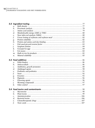 10 CHAPTER 2
INGREDIENT EVALUATION AND DIET FORMULATION
2.2 Ingredient testing . . . . . . . . . . . . . . . . . . . . . . . . . . . . . . . . . . . . . . . . . . . . . . . . . . . . . . 77
a. Bulk density . . . . . . . . . . . . . . . . . . . . . . . . . . . . . . . . . . . . . . . . . . . . . . . . . . . . . . . . 77
b. Proximate analysis . . . . . . . . . . . . . . . . . . . . . . . . . . . . . . . . . . . . . . . . . . . . . . . . . . . 78
c. Amino acid analysis . . . . . . . . . . . . . . . . . . . . . . . . . . . . . . . . . . . . . . . . . . . . . . . . . 79
d. Metabolizable energy (AME or TME) . . . . . . . . . . . . . . . . . . . . . . . . . . . . . . . . . . . . 80
e. Near infra-red analysis (NIRA) . . . . . . . . . . . . . . . . . . . . . . . . . . . . . . . . . . . . . . . . . 80
f. Urease testing of soybeans and soybean meal . . . . . . . . . . . . . . . . . . . . . . . . . . . . . . 82
g. Protein solubility . . . . . . . . . . . . . . . . . . . . . . . . . . . . . . . . . . . . . . . . . . . . . . . . . . . . 82
h. Protein and amino acid dye-binding . . . . . . . . . . . . . . . . . . . . . . . . . . . . . . . . . . . . . 83
i. Fish meal gizzard erosion factor . . . . . . . . . . . . . . . . . . . . . . . . . . . . . . . . . . . . . . . . 83
j. Sorghum tannins . . . . . . . . . . . . . . . . . . . . . . . . . . . . . . . . . . . . . . . . . . . . . . . . . . . . 84
k. Gossypol in eggs . . . . . . . . . . . . . . . . . . . . . . . . . . . . . . . . . . . . . . . . . . . . . . . . . . . . 84
l. Fat assays . . . . . . . . . . . . . . . . . . . . . . . . . . . . . . . . . . . . . . . . . . . . . . . . . . . . . . . . . . 84
m. Hulls in rice by-products . . . . . . . . . . . . . . . . . . . . . . . . . . . . . . . . . . . . . . . . . . . . . . 85
n. Mineral solubility . . . . . . . . . . . . . . . . . . . . . . . . . . . . . . . . . . . . . . . . . . . . . . . . . . . 85
2.3 Feed additives . . . . . . . . . . . . . . . . . . . . . . . . . . . . . . . . . . . . . . . . . . . . . . . . . . . . . . . . 86
a. Pellet binders . . . . . . . . . . . . . . . . . . . . . . . . . . . . . . . . . . . . . . . . . . . . . . . . . . . . . . . 86
b. Anticoccidials . . . . . . . . . . . . . . . . . . . . . . . . . . . . . . . . . . . . . . . . . . . . . . . . . . . . . . . 86
c. Antibiotics, growth promoters . . . . . . . . . . . . . . . . . . . . . . . . . . . . . . . . . . . . . . . . . . 88
d. Antifungal agents . . . . . . . . . . . . . . . . . . . . . . . . . . . . . . . . . . . . . . . . . . . . . . . . . . . . 90
e. Probiotics and prebiotics . . . . . . . . . . . . . . . . . . . . . . . . . . . . . . . . . . . . . . . . . . . . . . 91
f. Yeast . . . . . . . . . . . . . . . . . . . . . . . . . . . . . . . . . . . . . . . . . . . . . . . . . . . . . . . . . . . . . . 92
g. Enzymes . . . . . . . . . . . . . . . . . . . . . . . . . . . . . . . . . . . . . . . . . . . . . . . . . . . . . . . . . . . 92
h. Pigments . . . . . . . . . . . . . . . . . . . . . . . . . . . . . . . . . . . . . . . . . . . . . . . . . . . . . . . . . . . 96
i. Flavoring agents . . . . . . . . . . . . . . . . . . . . . . . . . . . . . . . . . . . . . . . . . . . . . . . . . . . . 96
j. Worming compounds . . . . . . . . . . . . . . . . . . . . . . . . . . . . . . . . . . . . . . . . . . . . . . . . . 97
k. Odor control . . . . . . . . . . . . . . . . . . . . . . . . . . . . . . . . . . . . . . . . . . . . . . . . . . . . . . . 97
2.4 Feed toxins and contaminants . . . . . . . . . . . . . . . . . . . . . . . . . . . . . . . . . . . . . . . . . . 98
a. Mycotoxins . . . . . . . . . . . . . . . . . . . . . . . . . . . . . . . . . . . . . . . . . . . . . . . . . . . . . . . . 98
b. Plant toxins . . . . . . . . . . . . . . . . . . . . . . . . . . . . . . . . . . . . . . . . . . . . . . . . . . . . . . . . 99
c. Autointoxication . . . . . . . . . . . . . . . . . . . . . . . . . . . . . . . . . . . . . . . . . . . . . . . . . . . 106
d. Bacterial toxins . . . . . . . . . . . . . . . . . . . . . . . . . . . . . . . . . . . . . . . . . . . . . . . . . . . . 106
e. Chemotherapeutic drugs . . . . . . . . . . . . . . . . . . . . . . . . . . . . . . . . . . . . . . . . . . . . . 107
f. Toxic seeds . . . . . . . . . . . . . . . . . . . . . . . . . . . . . . . . . . . . . . . . . . . . . . . . . . . . . . . . 107
 