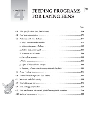 163
FEEDING PROGRAMS
FOR LAYING HENS
4
4.1 Diet specifications and formulations . . . . . . . . . . . . . . . . . . . . . . . . . . . . . . .164
4.2 Feed and energy intake . . . . . . . . . . . . . . . . . . . . . . . . . . . . . . . . . . . . . . . . .170
4.3 Problems with heat distress . . . . . . . . . . . . . . . . . . . . . . . . . . . . . . . . . . . . . .177
a. Bird’s response to heat stress . . . . . . . . . . . . . . . . . . . . . . . . . . . . . . . . . . .179
b. Maintaining energy balance . . . . . . . . . . . . . . . . . . . . . . . . . . . . . . . . . . .182
c. Protein and amino acids . . . . . . . . . . . . . . . . . . . . . . . . . . . . . . . . . . . . . .184
d. Minerals and vitamins . . . . . . . . . . . . . . . . . . . . . . . . . . . . . . . . . . . . . . . .184
e. Electrolyte balance . . . . . . . . . . . . . . . . . . . . . . . . . . . . . . . . . . . . . . . . . . .185
f. Water . . . . . . . . . . . . . . . . . . . . . . . . . . . . . . . . . . . . . . . . . . . . . . . . . . . . .188
g. Effect of physical diet change . . . . . . . . . . . . . . . . . . . . . . . . . . . . . . . . . .188
h. Summary of nutritional management during heat . . . . . . . . . . . . . . . . . .189
4.4 Phase Feeding . . . . . . . . . . . . . . . . . . . . . . . . . . . . . . . . . . . . . . . . . . . . . . . .190
4.5 Formulation changes and feed texture . . . . . . . . . . . . . . . . . . . . . . . . . . . . .192
4.6 Nutrition and shell quality . . . . . . . . . . . . . . . . . . . . . . . . . . . . . . . . . . . . . .193
4.7 Controlling egg size . . . . . . . . . . . . . . . . . . . . . . . . . . . . . . . . . . . . . . . . . . . .198
4.8 Diet and egg composition . . . . . . . . . . . . . . . . . . . . . . . . . . . . . . . . . . . . . . .203
4.9 Diet involvement with some general management problems . . . . . . . . . . . . .214
4.10 Nutrient management . . . . . . . . . . . . . . . . . . . . . . . . . . . . . . . . . . . . . . . . . .222
Page
CHAPTER
 