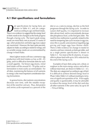 164 CHAPTER 4
FEEDING PROGRAMS FOR LAYING HENS
SECTION 4.1
Diet specifications and formulations
D
iet specifications for laying hens are
shown in Table 4.1, and are catego-
rized according to age and feed intake.
There is no evidence to suggest that the energy level
of diets needs to be changed as the birds progress
through a laying cycle. The layer’s peak energy
needs are most likely met at around 35 weeks of
age, when production and daily egg mass output
are maximized. However, the layer quite precisely
adjusts its intake according to needs for energy and
so variable energy needs are accommodated by
change in feed intake.
Most Leghorn strains will now commence egg
production with feed intakes as low as 80 – 85
g/day, and it is difficult to formulate diets for such
a small appetite. For brown egg strains, initial
feed intake will be around 92 - 95 g/day and so
formulation is more easily accommodated. For
all diets, maintaining the balance of all nutrients
to energy is the most important consideration dur-
ing formulation.
In general terms, diet nutrient concentrations
decrease over time, with the notable excep-
tion of the need for calcium. Thus, diet protein
and amino acids expressed as a percent of the
diet or as a ratio to energy, decline as the bird
progresses through the laying cycle. In order to
sustain shell quality, it is important to increase
diet calcium level, and to concomitantly decrease
diet phosphorus level, as the bird gets older. The
need for less methionine is partially related to the
need for tempering late-cycle increase in egg size,
since this is usually uneconomical regarding egg
pricing and larger eggs have thinner shells.
There is little evidence for change in needs for
vitamins and trace minerals as birds get older, and
so a single premix specification is shown in
Table 4.1. For most of the B-vitamins, it is pos-
sible to phase feed with up to 30% reduction by
the end of the laying cycle.
Examples of layer diets using corn, wheat, or
sorghum as the main energy source and with or
without meat meal, are shown inTables 4.2 – 4.5.
The diets are categorized according to age of bird.
It is difficult to achieve desired energy level in
Phase I diets (Table 4.2) without resorting to inclu-
sion of significant quantities of fat. If fat supply
and quality is questionable, it may be advisable
to reduce the energy level of the diet (and also
all other nutrients in the same ratio), by up to 50
– 70 kcal ME/kg.
4.1 Diet specifications and formulations
 