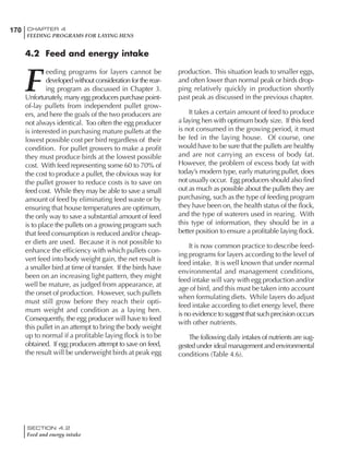 170 CHAPTER 4
FEEDING PROGRAMS FOR LAYING HENS
SECTION 4.2
Feed and energy intake
4.2 Feed and energy intake
F
eeding programs for layers cannot be
developed without consideration for the rear-
ing program as discussed in Chapter 3.
Unfortunately, many egg producers purchase point-
of-lay pullets from independent pullet grow-
ers, and here the goals of the two producers are
not always identical. Too often the egg producer
is interested in purchasing mature pullets at the
lowest possible cost per bird regardless of their
condition. For pullet growers to make a profit
they must produce birds at the lowest possible
cost. With feed representing some 60 to 70% of
the cost to produce a pullet, the obvious way for
the pullet grower to reduce costs is to save on
feed cost. While they may be able to save a small
amount of feed by eliminating feed waste or by
ensuring that house temperatures are optimum,
the only way to save a substantial amount of feed
is to place the pullets on a growing program such
that feed consumption is reduced and/or cheap-
er diets are used. Because it is not possible to
enhance the efficiency with which pullets con-
vert feed into body weight gain, the net result is
a smaller bird at time of transfer. If the birds have
been on an increasing light pattern, they might
well be mature, as judged from appearance, at
the onset of production. However, such pullets
must still grow before they reach their opti-
mum weight and condition as a laying hen.
Consequently, the egg producer will have to feed
this pullet in an attempt to bring the body weight
up to normal if a profitable laying flock is to be
obtained. If egg producers attempt to save on feed,
the result will be underweight birds at peak egg
production. This situation leads to smaller eggs,
and often lower than normal peak or birds drop-
ping relatively quickly in production shortly
past peak as discussed in the previous chapter.
It takes a certain amount of feed to produce
a laying hen with optimum body size. If this feed
is not consumed in the growing period, it must
be fed in the laying house. Of course, one
would have to be sure that the pullets are healthy
and are not carrying an excess of body fat.
However, the problem of excess body fat with
today’s modern type, early maturing pullet, does
not usually occur. Egg producers should also find
out as much as possible about the pullets they are
purchasing, such as the type of feeding program
they have been on, the health status of the flock,
and the type of waterers used in rearing. With
this type of information, they should be in a
better position to ensure a profitable laying flock.
It is now common practice to describe feed-
ing programs for layers according to the level of
feed intake. It is well known that under normal
environmental and management conditions,
feed intake will vary with egg production and/or
age of bird, and this must be taken into account
when formulating diets. While layers do adjust
feed intake according to diet energy level, there
is no evidence to suggest that such precision occurs
with other nutrients.
The following daily intakes of nutrients are sug-
gested under ideal management and environmental
conditions (Table 4.6).
 