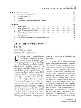 11CHAPTER 2
INGREDIENT EVALUATION AND DIET FORMULATION
SECTION 2.1
Description of ingredients
11CHAPTER 2
INGREDIENT EVALUATION AND DIET FORMULATION
2.5 Feed manufacture . . . . . . . . . . . . . . . . . . . . . . . . . . . . . . . . . . . . . . . . . . . . . . . . . . . . 110
a. Vitamin-mineral premixes . . . . . . . . . . . . . . . . . . . . . . . . . . . . . . . . . . . . . . . . . . . . 110
b. Vitamin stability . . . . . . . . . . . . . . . . . . . . . . . . . . . . . . . . . . . . . . . . . . . . . . . . . . . . 112
c. Pelleting . . . . . . . . . . . . . . . . . . . . . . . . . . . . . . . . . . . . . . . . . . . . . . . . . . . . . . . . . . 112
d. Expanding, extrusion and thermal cooking . . . . . . . . . . . . . . . . . . . . . . . . . . . . . . . 113
2.6 Water . . . . . . . . . . . . . . . . . . . . . . . . . . . . . . . . . . . . . . . . . . . . . . . . . . . . . . . . . . . . . . . . 115
a. Water intake . . . . . . . . . . . . . . . . . . . . . . . . . . . . . . . . . . . . . . . . . . . . . . . . . . . . . . . 115
b. Water output . . . . . . . . . . . . . . . . . . . . . . . . . . . . . . . . . . . . . . . . . . . . . . . . . . . . . . 117
c. Water balance and dehydration . . . . . . . . . . . . . . . . . . . . . . . . . . . . . . . . . . . . . . . 117
d. Drinking water temperature . . . . . . . . . . . . . . . . . . . . . . . . . . . . . . . . . . . . . . . . . . . 118
e. Water restriction . . . . . . . . . . . . . . . . . . . . . . . . . . . . . . . . . . . . . . . . . . . . . . . . . . . . 118
f. Water quality . . . . . . . . . . . . . . . . . . . . . . . . . . . . . . . . . . . . . . . . . . . . . . . . . . . . . . 119
g. General management considerations with water . . . . . . . . . . . . . . . . . . . . . . . . . . . 121
C
orn has become the standard against
which other cereals, cereal by-prod-
ucts and other energy-yielding ingre-
dients are compared. In most poultry diets,
corn will be the major contributor of metab-
olizable energy. World production is around
600 m tonnes of which 240 m tonnes are pro-
duced by the U.S.A. Although China is the
world’s second largest producer at around 100
m tonnes, Brazil at 40 m tonnes, is the sec-
ond largest world exporter. The feed indus-
try usually uses the equivalent of U.S.A.
grade #2. As grade number increases, bulk
density declines and there are greater per-
missible levels of damaged kernels and for-
eign matter allowed in the sample. Corn grade
#2 should contain no more than 5% damaged
kernels and 3% foreign material. While
damaged kernels are unlikely to affect its ener-
gy value, foreign material is likely to reduce
its energy value and hence monetary value.
Broken kernels are also potential sites for mold
infestation.
The energy value of corn is contributed
by the starchy endosperm, which is composed
mainly of amylopectin, and the germ, which
contains most of the oil. Most corn samples
contain 3 – 4% oil, although newer varieties
are now available which contain up to 6 –
8% oil, and so contribute proportionally
more energy. These high-oil corn varieties
also contain 2 – 3% more protein, and pro-
portionally more essential amino acids. The
protein in corn is mainly as prolamin (zein)
and as such, its amino acid profile is not ideal
for poultry. This balance of amino acids, and
their availability, must be seriously consid-
ered when low protein diets are formulated,
because under these conditions the corn
prolamin can contribute up to 50 – 60% of
the diet protein. Corn is also quite high in
2.1 Description of Ingredients
1. Corn
Other Names: Maize
Nutritional Characteristics:
 