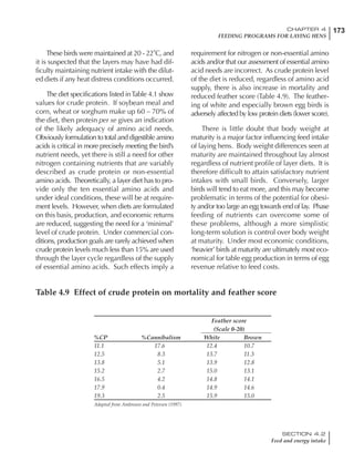 173CHAPTER 4
FEEDING PROGRAMS FOR LAYING HENS
SECTION 4.2
Feed and energy intake
These birds were maintained at 20 - 22˚C, and
it is suspected that the layers may have had dif-
ficulty maintaining nutrient intake with the dilut-
ed diets if any heat distress conditions occurred.
The diet specifications listed inTable 4.1 show
values for crude protein. If soybean meal and
corn, wheat or sorghum make up 60 – 70% of
the diet, then protein per se gives an indication
of the likely adequacy of amino acid needs.
Obviously formulation to total and digestible amino
acids is critical in more precisely meeting the bird’s
nutrient needs, yet there is still a need for other
nitrogen containing nutrients that are variably
described as crude protein or non-essential
amino acids. Theoretically, a layer diet has to pro-
vide only the ten essential amino acids and
under ideal conditions, these will be at require-
ment levels. However, when diets are formulated
on this basis, production, and economic returns
are reduced, suggesting the need for a ‘minimal’
level of crude protein. Under commercial con-
ditions, production goals are rarely achieved when
crude protein levels much less than 15% are used
through the layer cycle regardless of the supply
of essential amino acids. Such effects imply a
requirement for nitrogen or non-essential amino
acids and/or that our assessment of essential amino
acid needs are incorrect. As crude protein level
of the diet is reduced, regardless of amino acid
supply, there is also increase in mortality and
reduced feather score (Table 4.9). The feather-
ing of white and especially brown egg birds is
adversely affected by low protein diets (lower score).
There is little doubt that body weight at
maturity is a major factor influencing feed intake
of laying hens. Body weight differences seen at
maturity are maintained throughout lay almost
regardless of nutrient profile of layer diets. It is
therefore difficult to attain satisfactory nutrient
intakes with small birds. Conversely, larger
birds will tend to eat more, and this may become
problematic in terms of the potential for obesi-
ty and/or too large an egg towards end of lay. Phase
feeding of nutrients can overcome some of
these problems, although a more simplistic
long-term solution is control over body weight
at maturity. Under most economic conditions,
‘heavier’ birds at maturity are ultimately most eco-
nomical for table egg production in terms of egg
revenue relative to feed costs.
Table 4.9 Effect of crude protein on mortality and feather score
Feather score
(Scale 0-20)
%CP %Cannibalism White Brown
11.1 17.6 12.4 10.7
12.5 8.3 13.7 11.3
13.8 5.1 13.9 12.8
15.2 2.7 15.0 13.1
16.5 4.2 14.8 14.1
17.9 0.4 14.9 14.6
19.3 2.5 15.9 15.0
Adapted from Ambrosen and Petersen (1997)
 